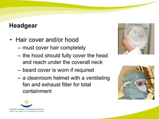 Headgear 
• Hair cover and/or hood 
– must cover hair completely 
– the hood should fully cover the head 
and reach under the coverall neck 
– beard cover is worn if required 
– a cleanroom helmet with a ventilating 
fan and exhaust filter for total 
containment 
 