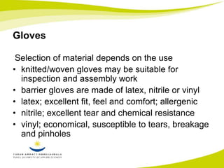 Gloves 
Selection of material depends on the use 
• knitted/woven gloves may be suitable for 
inspection and assembly work 
• barrier gloves are made of latex, nitrile or vinyl 
• latex; excellent fit, feel and comfort; allergenic 
• nitrile; excellent tear and chemical resistance 
• vinyl; economical, susceptible to tears, breakage 
and pinholes 
 
