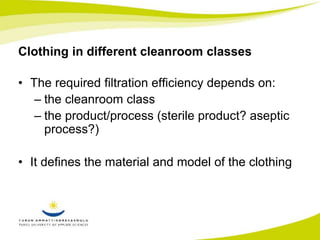 Clothing in different cleanroom classes 
• The required filtration efficiency depends on: 
– the cleanroom class 
– the product/process (sterile product? aseptic 
process?) 
• It defines the material and model of the clothing 
 
