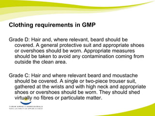 Clothing requirements in GMP 
Grade D: Hair and, where relevant, beard should be 
covered. A general protective suit and appropriate shoes 
or overshoes should be worn. Appropriate measures 
should be taken to avoid any contamination coming from 
outside the clean area. 
Grade C: Hair and where relevant beard and moustache 
should be covered. A single or two-piece trouser suit, 
gathered at the wrists and with high neck and appropriate 
shoes or overshoes should be worn. They should shed 
virtually no fibres or particulate matter. 
 