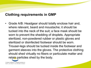 Clothing requirements in GMP 
• Grade A/B: Headgear should totally enclose hair and, 
where relevant, beard and moustache; it should be 
tucked into the neck of the suit; a face mask should be 
worn to prevent the shedding of droplets. Appropriate 
sterilized, non-powdered rubber or plastic gloves and 
sterilized or disinfected footwear should be worn. 
Trouser-legs should be tucked inside the footwear and 
garment sleeves into the gloves. The protective clothing 
should shed virtually no fibers or particulate matter and 
retain particles shed by the body. 
 