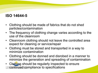 ISO 14644-5 
• Clothing should be made of fabrics that do not shed 
particles/contamination 
• The frequency of clothing change varies according to the 
use of the cleanroom 
• Cleanroom clothing should not leave the controlled area 
expect for cleaning or service/repair 
• Clothing must be stored and transported in a way to 
minimize contamination 
• Clothing should be donned and disrobed in a manner to 
minimize the generation and spreading of contamination 
• Clothing should be regularly inspected to ensure 
continued compliance to specifications 
 