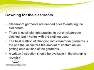 Gowning for the cleanroom 
• Cleanroom garments are donned prior to entering the 
cleanroom 
• There is no single right practice to put on cleanroom 
clothing, but it varies with the clothing used 
• The best method of changing into cleanroom garments is 
the one that minimizes the amount of contamination 
getting onto outside of the garments. 
• A written instruction should be available in the changing 
room(s)! 
 