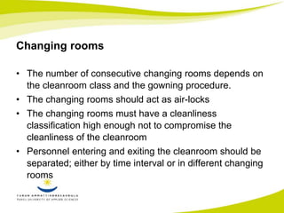 Changing rooms 
• The number of consecutive changing rooms depends on 
the cleanroom class and the gowning procedure. 
• The changing rooms should act as air-locks 
• The changing rooms must have a cleanliness 
classification high enough not to compromise the 
cleanliness of the cleanroom 
• Personnel entering and exiting the cleanroom should be 
separated; either by time interval or in different changing 
rooms 
 
