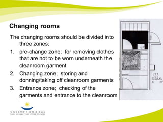Changing rooms 
The changing rooms should be divided into 
three zones: 
1. pre-change zone; for removing clothes 
that are not to be worn underneath the 
cleanroom garment 
2. Changing zone; storing and 
donning/taking off cleanroom garments 
3. Entrance zone; checking of the 
garments and entrance to the cleanroom 
 