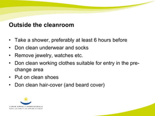 Outside the cleanroom 
• Take a shower, preferably at least 6 hours before 
• Don clean underwear and socks 
• Remove jewelry, watches etc. 
• Don clean working clothes suitable for entry in the pre-change 
area 
• Put on clean shoes 
• Don clean hair-cover (and beard cover) 
 