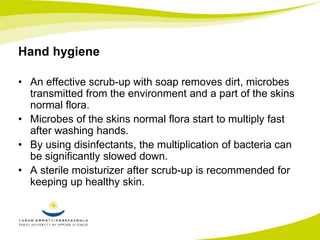 Hand hygiene 
• An effective scrub-up with soap removes dirt, microbes 
transmitted from the environment and a part of the skins 
normal flora. 
• Microbes of the skins normal flora start to multiply fast 
after washing hands. 
• By using disinfectants, the multiplication of bacteria can 
be significantly slowed down. 
• A sterile moisturizer after scrub-up is recommended for 
keeping up healthy skin. 
 