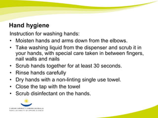 Hand hygiene 
Instruction for washing hands: 
• Moisten hands and arms down from the elbows. 
• Take washing liquid from the dispenser and scrub it in 
your hands, with special care taken in between fingers, 
nail walls and nails 
• Scrub hands together for at least 30 seconds. 
• Rinse hands carefully 
• Dry hands with a non-linting single use towel. 
• Close the tap with the towel 
• Scrub disinfectant on the hands. 
 