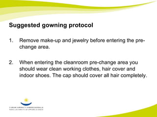 Suggested gowning protocol 
1. Remove make-up and jewelry before entering the pre-change 
area. 
2. When entering the cleanroom pre-change area you 
should wear clean working clothes, hair cover and 
indoor shoes. The cap should cover all hair completely. 
 