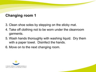 Changing room 1 
3. Clean shoe soles by stepping on the sticky mat. 
4. Take off clothing not to be worn under the cleanroom 
garments. 
5. Wash hands thoroughly with washing liquid. Dry them 
with a paper towel. Disinfect the hands. 
6. Move on to the next changing room. 
 