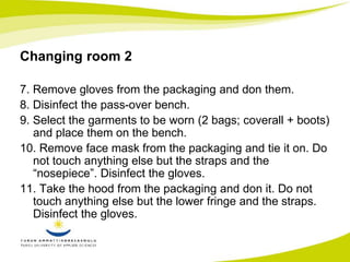 Changing room 2 
7. Remove gloves from the packaging and don them. 
8. Disinfect the pass-over bench. 
9. Select the garments to be worn (2 bags; coverall + boots) 
and place them on the bench. 
10. Remove face mask from the packaging and tie it on. Do 
not touch anything else but the straps and the 
“nosepiece”. Disinfect the gloves. 
11. Take the hood from the packaging and don it. Do not 
touch anything else but the lower fringe and the straps. 
Disinfect the gloves. 
 
