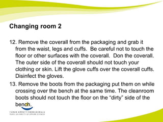 Changing room 2 
12. Remove the coverall from the packaging and grab it 
from the waist, legs and cuffs. Be careful not to touch the 
floor or other surfaces with the coverall. Don the coverall. 
The outer side of the coverall should not touch your 
clothing or skin. Lift the glove cuffs over the coverall cuffs. 
Disinfect the gloves. 
13. Remove the boots from the packaging put them on while 
crossing over the bench at the same time. The cleanroom 
boots should not touch the floor on the “dirty” side of the 
bench. 
 