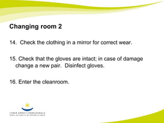 Changing room 2 
14. Check the clothing in a mirror for correct wear. 
15. Check that the gloves are intact; in case of damage 
change a new pair. Disinfect gloves. 
16. Enter the cleanroom. 
 