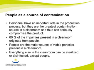 People as a source of contamination 
• Personnel have an important role in the production 
process, but they are the greatest contamination 
source in a cleanroom and thus can seriously 
compromise the product. 
• 80 % of the impurities present in a cleanroom 
originate from people. 
• People are the major source of viable particles 
present in a cleanroom. 
• Everything else in the cleanroom can be sterilized 
or disinfected, except people. 
 