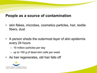 People as a source of contamination 
• skin flakes, microbes, cosmetics particles, hair, textile 
fibers, dust 
• A person sheds the outermost layer of skin epidermis 
every 24 hours 
– 10 million particles per day 
– up to 100 g of dead skin cells per week 
• As hair regenerates, old hair falls off 
 