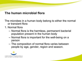 The human microbial flora 
The microbes in a human body belong to either the normal 
or transient flora 
1. Normal flora 
– Normal flora is the harmless, permanent bacterial 
population present in the human body 
– Normal flora is important for the well-being on a 
person 
– The composition of normal flora varies between 
people by age, gender, region and season. 
 