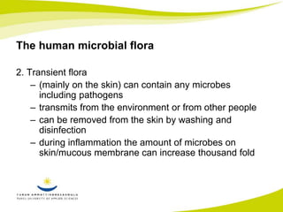 The human microbial flora 
2. Transient flora 
– (mainly on the skin) can contain any microbes 
including pathogens 
– transmits from the environment or from other people 
– can be removed from the skin by washing and 
disinfection 
– during inflammation the amount of microbes on 
skin/mucous membrane can increase thousand fold 
 