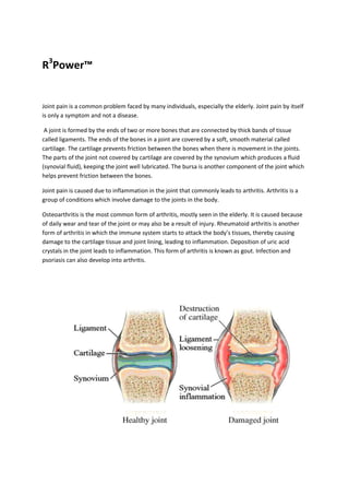 R3Power™


Joint pain is a common problem faced by many individuals, especially the elderly. Joint pain by itself
is only a symptom and not a disease.

 A joint is formed by the ends of two or more bones that are connected by thick bands of tissue
called ligaments. The ends of the bones in a joint are covered by a soft, smooth material called
cartilage. The cartilage prevents friction between the bones when there is movement in the joints.
The parts of the joint not covered by cartilage are covered by the synovium which produces a fluid
(synovial fluid), keeping the joint well lubricated. The bursa is another component of the joint which
helps prevent friction between the bones.

Joint pain is caused due to inflammation in the joint that commonly leads to arthritis. Arthritis is a
group of conditions which involve damage to the joints in the body.

Osteoarthritis is the most common form of arthritis, mostly seen in the elderly. It is caused because
of daily wear and tear of the joint or may also be a result of injury. Rheumatoid arthritis is another
form of arthritis in which the immune system starts to attack the body’s tissues, thereby causing
damage to the cartilage tissue and joint lining, leading to inflammation. Deposition of uric acid
crystals in the joint leads to inflammation. This form of arthritis is known as gout. Infection and
psoriasis can also develop into arthritis.
 