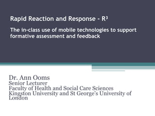 Rapid Reaction and Response - R³ The in-class use of mobile technologies to support formative assessment and feedback Dr. Ann Ooms Senior Lecturer Faculty of Health and Social Care Sciences Kingston University and St George’s University of London 