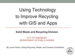 CITY OF AMESBURY
DEPARTMENT OF PUBLIC WORKS
Solid Waste and Recycling Division
By Laurie Pierce, Acting Recycling, Waste, and Compost Coordinator
Using Technology
to Improve Recycling
with GIS and Apps
 