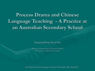 Process Drama and Chinese
Language Teaching - A Practice at
 an Australian Secondary School

                  Yongyang Wang, Trevor Hay

               Melbourne Graduate School of Education (MGSE)
                    The University of Melbourne, Australia




       2012 National Chinese language Conference, Washington DC, April 2012
 