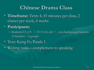 Chinese Drama Class
• Timeframe: Term 4, 45 minutes per class, 2
  classes per week, 6 weeks
• Participants:
  – Students:12 yr 8 （ 13-14 yrs old ） , non-background learners
    (4 females) – 4 groups
• Text: Kung Fu Panda 1.
• Writing tasks – complement to speaking



                    2012 National Chinese Language Conference, Washington DC, April 2012   12
 