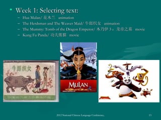 • Week 1: Selecting text:
  –   Hua Mulan/ 花木兰 animation
  –   The Herdsman and The Weaver Maid/ 牛郎织女 animation
  –   The Mummy: Tomb of the Dragon Emperor/ 木乃伊 3 ：龙帝之墓 movie
  –   Kung Fu Panda/ 功夫熊猫 movie




                     2012 National Chinese Language Conference, Washington DC, April 2012   13
 