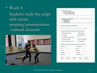 • Week 3:
  Students study the script
  with tutors,
  meaning/pronunciation
  /cultural elements




                2012 National Chinese Language Conference, Washington DC, April 2012   15
 