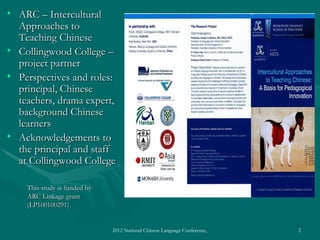 • ARC – Intercultural
  Approaches to
  Teaching Chinese
• Collingwood College –
  project partner
• Perspectives and roles:
  principal, Chinese
  teachers, drama expert,
  background Chinese
  learners
• Acknowledgements to
  the principal and staff
  at Collingwood College

    This study is funded by
    ARC Linkage grant
    (LP100100291)


                              2012 National Chinese Language Conference, Washington DC, April 2012   2
 