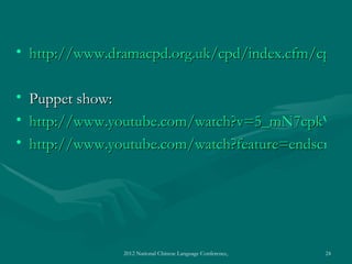 • http://www.dramacpd.org.uk/cpd/index.cfm/cpd-un
  http://www.dramacpd.org.uk/cpd/index.cfm/cpd-u

•   Puppet show:
•   http://www.youtube.com/watch?v=5_mN7cpkWAE
•   http://www.youtube.com/watch?feature=endscreen&




                 2012 National Chinese Language Conference, Washington DC, April 2012   24
 