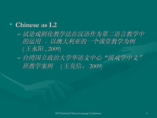 • Chinese as L2
  – 试论戏剧化教学法在汉语作为第二语言教学中
    的运用 - 以澳大利亚的一个课堂教学为例
    ( 王永阳 , 2009)
  – 台湾国立政治大学华语文中心“演戏学中文”
    班教学案例 ( 王克信， 2009)




              2012 National Chinese Language Conference, Washington DC, April 2012   6
 