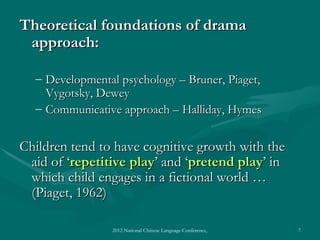 Theoretical foundations of drama
 approach:

  – Developmental psychology – Bruner, Piaget,
    Vygotsky, Dewey
  – Communicative approach – Halliday, Hymes


Children tend to have cognitive growth with the
 aid of ‘repetitive play’ and ‘pretend play’ in
 which child engages in a fictional world …
 (Piaget, 1962)

                2012 National Chinese Language Conference, Washington DC, April 2012   7
 