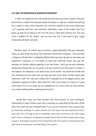 2.5:WAY TO MAINTAIN A GOOD RELATIONSHIP
In LMC, the student will live in the hostel with four person per room. Usually in the room
there will be a student from Sarawak, Sabah and Labuan as well. As a student they will not
has a power to choose their roommate .So, it will be a problem for the some student that
can’t cooperate with their new roommate. Meanwhile, some of the student may have
grown up with lot of sibling or the first time share a room with someone else. This may
cause a problem for the student that are first time live in the hostel to get a good
relationship with their roommate.
Therefore, there are several way to maintain a good relationship with your roommate.
Firstly, be open to the new thing. Your roommate may be from someplace . They may have
a religion or lifestyle that is completely different from your own. Be open to new ideas and
experiences, especially as it to relates to what your roommate brings into your life.
Secondly, be friendly without expecting to be best friend . Don't go into your roommate
relationship thinking that you are going to be best friends for the time you're at school. It
may happen, but expecting it sets both of you up for trouble. You should be friendly with
your roommate but also make sure you have your own social circles. Thirdly, respect your
roommate’s stuff. This may seem simple, but it's probably one of the biggest reasons why
roommates experience conflict. Don't think he'll mind if you borrow his cleats for a quick
soccer game? For all you know, you just stepped over an uncross able line. Don't borrow,
use, or take anything without getting permission first.
Beside that, make sure keep common area clean because it’s each roommate’s
responsibility to keep common areas tidy so everyone can enjoy them all the same .At the
same time, don’t eat your roommate food. If you and your roommates keep separate food,
you know how annoying it is when someone else eats yours. You don’t particularly mind it
when you have a full bag or box of something I know how to share but I get rather angry
when I have a craving for something you bought only to find out that it’s gone when you go
to grab it. Roommates shouldn’t have to keep food under lock and key. If you generally keep
your hands off buying your own food helps in this context.
 