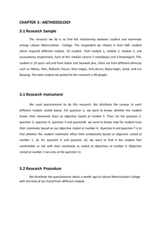CHAPTER 3 : METHODOLOGY
3.1 Research Sample
The research we do is to find the relationship between student and roommate
among Labuan Matriculation College. The respondent we choose is from LMC student
which required different module. 10 student from module 1, module 2, module 3, and
accountancy respectively. Each of this module consist 5 male(boys) and 5 female(girl). This
student is 19 years old and from Sabah and Sarawak plus, there are from different ethnicity
such as Malay, Iban, Bidayuh, Dusun, Sino-rungus, Sino-dusun, Bajau-bugis, Suluk, and Lun
Bawang. The total student we picked for the research is 40 people.
3.1 Research Instrument
We used questionnaire to do this research. We distribute the surveys to each
different module stated above. For question 1, we want to knows whether the student
knows their roommate base on objective stated at number 5. Then, for the question 2,
question 3, question 4, question 5 and question8 we want to knows how far student trust
their roommate based on our objective stated at number 4 . Question 6 and question 7 is to
find whether the student roommate affect their emotionally based on objective stated at
number 1. As for question 9 and question 10, we want to find if the student feel
comfortable or not with their roommate as stated at objectives at number 3. Objective
stated at number 2 we asks at the question 11.
3.2 Research Procedure
We distribute the questionnaire about a month ago at Labuan Matriculation College
with the help of our friend from different module.
 