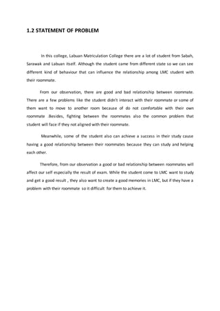 1.2 STATEMENT OF PROBLEM
In this college, Labuan Matriculation College there are a lot of student from Sabah,
Sarawak and Labuan itself. Although the student came from different state so we can see
different kind of behaviour that can influence the relationship among LMC student with
their roommate.
From our observation, there are good and bad relationship between roommate.
There are a few problems like the student didn’t interact with their roommate or some of
them want to move to another room because of do not comfortable with their own
roommate .Besides, fighting between the roommates also the common problem that
student will face if they not aligned with their roommate.
Meanwhile, some of the student also can achieve a success in their study cause
having a good relationship between their roommates because they can study and helping
each other.
Therefore, from our observation a good or bad relationship between roommates will
affect our self especially the result of exam. While the student come to LMC want to study
and get a good result , they also want to create a good memories in LMC, but if they have a
problem with their roommate so it difficult for them to achieve it.
 