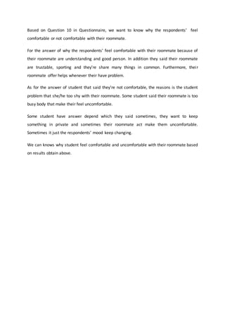 Based on Question 10 in Questionnaire, we want to know why the respondents’ feel
comfortable or not comfortable with their roommate.
For the answer of why the respondents’ feel comfortable with their roommate because of
their roommate are understanding and good person. In addition they said their roommate
are trustable, sporting and they’re share many things in common. Furthermore, their
roommate offer helps whenever their have problem.
As for the answer of student that said they’re not comfortable, the reasons is the student
problem that she/he too shy with their roommate. Some student said their roommate is too
busy body that make their feel uncomfortable.
Some student have answer depend which they said sometimes, they want to keep
something in private and sometimes their roommate act make them uncomfortable.
Sometimes it just the respondents’ mood keep changing.
We can knows why student feel comfortable and uncomfortable with their roommate based
on results obtain above.
 