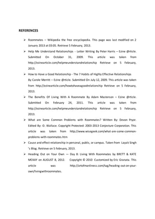 REFERENCES
 Roommates – Wikipedia the free encyclopedia. This page was last modified on 2
January 2013 at 03:05. Retrieve 5 February, 2013.
 Help Me Understand Relationships - Letter Writing By Peter Harris – Ezine @rticle.
Submitted On October 31, 2009. This article was taken from
http://ezinearticle.com/helpmeunderstandrelationship Retrieve on 5 February,
2013.
 How to Have a Good Relationship - The 7 Habits of Highly Effective Relationships
By Carole Merritt – Ezine @rticle. Submitted On July 12, 2009. This article was taken
from http://ezinearticle.com/howtohaveagoodrelationship Retrieve on 5 February,
2013.
 The Benefits Of Living With A Roommate By Adam Masterson – Ezine @rticle.
Submitted On February 24, 2011. This article was taken from
http://ezinearticle.com/helpmeunderstandrelationship Retrieve on 5 February,
2013.
 What are Some Common Problems with Roommates? Written By: Devon Pryor.
Edited By: O. Wallace. Copyright Protected: 2003-2013 Conjecture Corporation. This
article was taken from http://www.wisegeek.com/what-are-some-common-
problems-with-roommates.htm
 Cause and effect relationship in personal, public, or campus. Taken from Layak Singh
’s Blog. Retrieve on 5 February, 2013.
 Heading Out on Your Own — Day 8: Living With Roommates by BRETT & KATE
MCKAY on AUGUST 8, 2012. Copyright © 2010 Customized by Eric Granata. This
article was http://artofmanliness.com/tag/heading-out-on-your-
own/livingwithroommates.
 