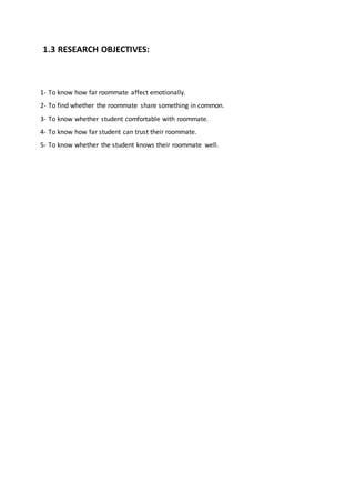 1.3 RESEARCH OBJECTIVES:
1- To know how far roommate affect emotionally.
2- To find whether the roommate share something in common.
3- To know whether student comfortable with roommate.
4- To know how far student can trust their roommate.
5- To know whether the student knows their roommate well.
 