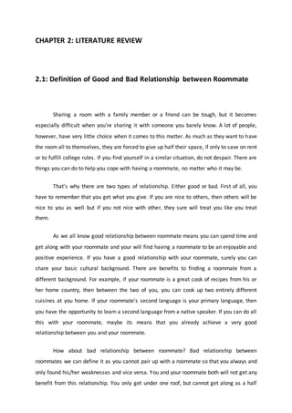 CHAPTER 2: LITERATURE REVIEW
2.1: Definition of Good and Bad Relationship between Roommate
Sharing a room with a family member or a friend can be tough, but it becomes
especially difficult when you're sharing it with someone you barely know. A lot of people,
however, have very little choice when it comes to this matter. As much as they want to have
the room all to themselves, they are forced to give up half their space, if only to save on rent
or to fulfill college rules. If you find yourself in a similar situation, do not despair. There are
things you can do to help you cope with having a roommate, no matter who it may be.
That’s why there are two types of relationship. Either good or bad. First of all, you
have to remember that you get what you give. If you are nice to others, then others will be
nice to you as well but if you not nice with other, they sure will treat you like you treat
them.
As we all know good relationship between roommate means you can spend time and
get along with your roommate and your will find having a roommate to be an enjoyable and
positive experience. If you have a good relationship with your roommate, surely you can
share your basic cultural background. There are benefits to finding a roommate from a
different background. For example, if your roommate is a great cook of recipes from his or
her home country, then between the two of you, you can cook up two entirely different
cuisines at you home. If your roommate's second language is your primary language, then
you have the opportunity to learn a second language from a native speaker. If you can do all
this with your roommate, maybe its means that you already achieve a very good
relationship between you and your roommate.
How about bad relationship between roommate? Bad relationship between
roommates we can define it as you cannot pair up with a roommate so that you always and
only found his/her weaknesses and vice versa. You and your roommate both will not get any
benefit from this relationship. You only get under one roof, but cannot get along as a half
 