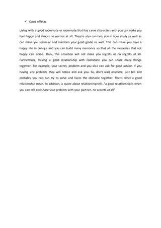  Good effects
Living with a good roommate or roommate that has same characters with you can make you
feel happy and almost no worries at all. They’re also can help you in your study as well as
can make you increase and maintain your good grade as well. This can make you have a
happy life in college and you can build many memories so that all the memories that not
happy can erase. Thus, this situation will not make you regrets or no regrets at all.
Furthermore, having a good relationship with roommate you can share many things
together. For example, your secret, problem and you also can ask for good advice. If you
having any problem, they will notice and ask you. So, don’t wait anymore, just tell and
probably you two can try to solve and faces the obstacle together. That’s what a good
relationship mean. In addition, a quote about relationship tell…“a good relationship is when
you can tell and share your problem with your partner, no secrets at all”
 
