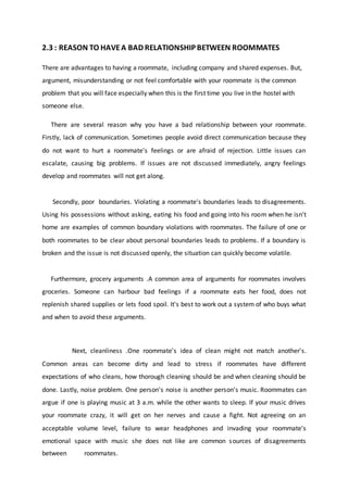 2.3 : REASON TO HAVEA BAD RELATIONSHIP BETWEEN ROOMMATES
There are advantages to having a roommate, including company and shared expenses. But,
argument, misunderstanding or not feel comfortable with your roommate is the common
problem that you will face especially when this is the first time you live in the hostel with
someone else.
There are several reason why you have a bad relationship between your roommate.
Firstly, lack of communication. Sometimes people avoid direct communication because they
do not want to hurt a roommate's feelings or are afraid of rejection. Little issues can
escalate, causing big problems. If issues are not discussed immediately, angry feelings
develop and roommates will not get along.
Secondly, poor boundaries. Violating a roommate's boundaries leads to disagreements.
Using his possessions without asking, eating his food and going into his room when he isn't
home are examples of common boundary violations with roommates. The failure of one or
both roommates to be clear about personal boundaries leads to problems. If a boundary is
broken and the issue is not discussed openly, the situation can quickly become volatile.
Furthermore, grocery arguments .A common area of arguments for roommates involves
groceries. Someone can harbour bad feelings if a roommate eats her food, does not
replenish shared supplies or lets food spoil. It's best to work out a system of who buys what
and when to avoid these arguments.
Next, cleanliness .One roommate's idea of clean might not match another's.
Common areas can become dirty and lead to stress if roommates have different
expectations of who cleans, how thorough cleaning should be and when cleaning should be
done. Lastly, noise problem. One person's noise is another person's music. Roommates can
argue if one is playing music at 3 a.m. while the other wants to sleep. If your music drives
your roommate crazy, it will get on her nerves and cause a fight. Not agreeing on an
acceptable volume level, failure to wear headphones and invading your roommate's
emotional space with music she does not like are common sources of disagreements
between roommates.
 