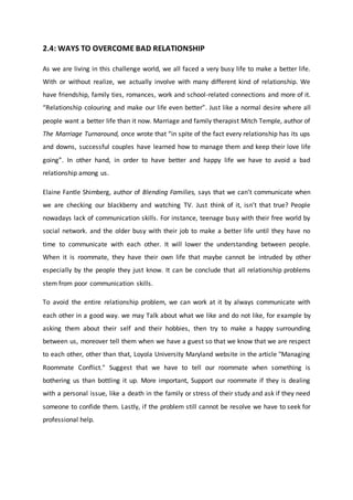 2.4: WAYS TO OVERCOME BAD RELATIONSHIP
As we are living in this challenge world, we all faced a very busy life to make a better life.
With or without realize, we actually involve with many different kind of relationship. We
have friendship, family ties, romances, work and school-related connections and more of it.
“Relationship colouring and make our life even better”. Just like a normal desire where all
people want a better life than it now. Marriage and family therapist Mitch Temple, author of
The Marriage Turnaround, once wrote that “in spite of the fact every relationship has its ups
and downs, successful couples have learned how to manage them and keep their love life
going”. In other hand, in order to have better and happy life we have to avoid a bad
relationship among us.
Elaine Fantle Shimberg, author of Blending Families, says that we can’t communicate when
we are checking our blackberry and watching TV. Just think of it, isn’t that true? People
nowadays lack of communication skills. For instance, teenage busy with their free world by
social network. and the older busy with their job to make a better life until they have no
time to communicate with each other. It will lower the understanding between people.
When it is roommate, they have their own life that maybe cannot be intruded by other
especially by the people they just know. It can be conclude that all relationship problems
stem from poor communication skills.
To avoid the entire relationship problem, we can work at it by always communicate with
each other in a good way. we may Talk about what we like and do not like, for example by
asking them about their self and their hobbies, then try to make a happy surrounding
between us, moreover tell them when we have a guest so that we know that we are respect
to each other, other than that, Loyola University Maryland website in the article "Managing
Roommate Conflict." Suggest that we have to tell our roommate when something is
bothering us than bottling it up. More important, Support our roommate if they is dealing
with a personal issue, like a death in the family or stress of their study and ask if they need
someone to confide them. Lastly, if the problem still cannot be resolve we have to seek for
professional help.
 