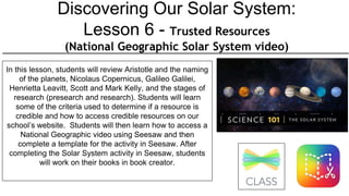 Discovering Our Solar System:
Lesson 6 - Trusted Resources
(National Geographic Solar System video)
In this lesson, students will review Aristotle and the naming
of the planets, Nicolaus Copernicus, Galileo Galilei,
Henrietta Leavitt, Scott and Mark Kelly, and the stages of
research (presearch and research). Students will learn
some of the criteria used to determine if a resource is
credible and how to access credible resources on our
school’s website. Students will then learn how to access a
National Geographic video using Seesaw and then
complete a template for the activity in Seesaw. After
completing the Solar System activity in Seesaw, students
will work on their books in book creator.
 