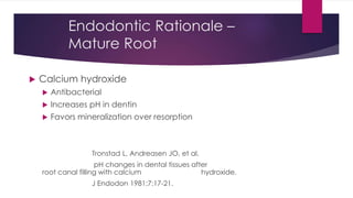 Endodontic Rationale –
Mature Root
 Calcium hydroxide
 Antibacterial
 Increases pH in dentin
 Favors mineralization over resorption
Tronstad L, Andreasen JO, et al.
pH changes in dental tissues after
root canal filling with calcium hydroxide.
J Endodon 1981;7:17-21.
 