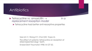 Antibiotics
 Tetracycline vs. amoxicillin  in a
replacement resorption model
 Tetracycline had better anti-resorptive properties
Sae-Lim V, Wang CY, Choi GW, Trope M.
The effect of systemic tetracycline on resorption of
dried replanted dogs’ teeth.
Endod Dent Traumatol 1998;14:127-32.
 