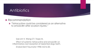 Antibiotics
 Recommendation
 “Tetracycline could be considered as an alternative
to amoxicillin after avulsion injuries.”
Sae-Lim V, Wang CY, Trope M.
Effect of systemic tetracycline and amoxicillin on
inflammatory root resorption of replanted dogs teeth.
Endod Dent Traumatol 1998;14:216-20.
 