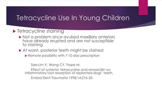 Tetracycline Use In Young Children
 Tetracycline staining
 Not a problem since avulsed maxillary anteriors
have already erupted and are not susceptible
to staining
 At worst, posterior teeth might be stained
 Remote possibility with 7-10 day prescription
Sae-Lim V, Wang CY, Trope M.
Effect of systemic tetracycline and amoxicillin on
inflammatory root resorption of replanted dogs’ teeth.
Endod Dent Traumatol 1998;14:216-20.
 
