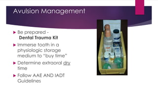 Avulsion Management
 Be prepared -
Dental Trauma Kit
 Immerse tooth in a
physiologic storage
medium to “buy time”
 Determine extraoral dry
time
 Follow AAE AND IADT
Guidelines
 