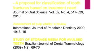 - A proposal for classification of tooth
fractures based on treatment need
Journal of Oral Science, Vol. 52, No. 4, 517-529,
2010
Assessment of pulp vitality: a review
International Journal of Paediatric Dentistry 2009;
19: 3–15
STUDY OF STORAGE MEDIA FOR AVULSED
TEETH Brazilian Journal of Dental Traumatology
(2009) 1(2): 69-76
 