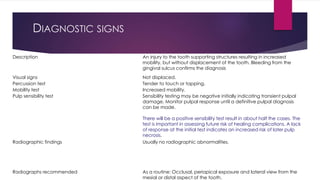DIAGNOSTIC SIGNS
Description An injury to the tooth supporting structures resulting in increased
mobility, but without displacement of the tooth. Bleeding from the
gingival sulcus confirms the diagnosis
Visual signs Not displaced.
Percussion test Tender to touch or tapping.
Mobility test Increased mobility.
Pulp sensibility test Sensibility testing may be negative initially indicating transient pulpal
damage. Monitor pulpal response until a definitive pulpal diagnosis
can be made.
There will be a positive sensibility test result in about half the cases. The
test is important in assessing future risk of healing complications. A lack
of response at the initial test indicates an increased risk of later pulp
necrosis.
Radiographic findings Usually no radiographic abnormalities.
Radiographs recommended As a routine: Occlusal, periapical exposure and lateral view from the
mesial or distal aspect of the tooth.
 